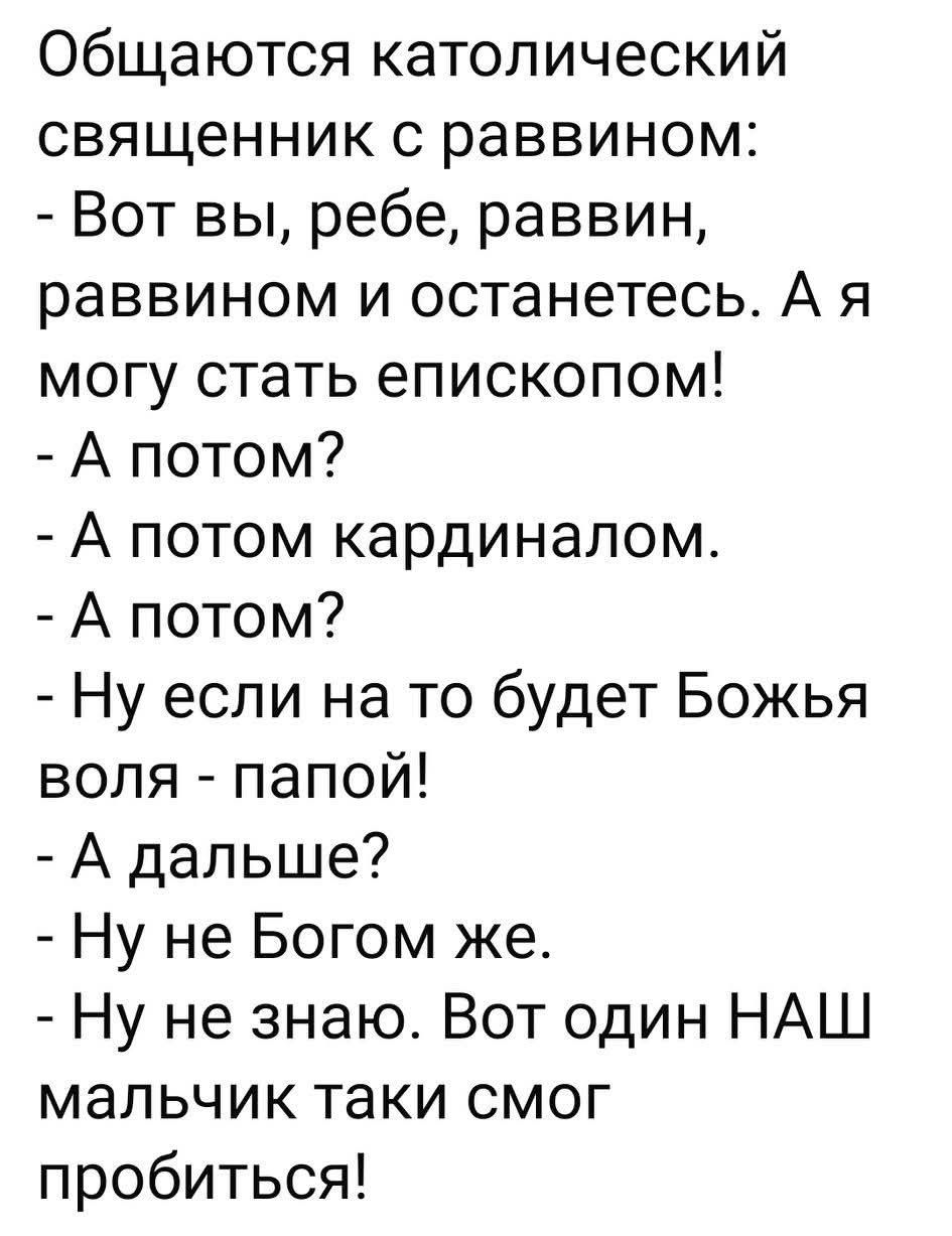 Общаются католический священник с раввином: - Вот вы, ребе, раввин, раввином и останетесь. А я могу стать епископом! - А потом? - А потом кардиналом. - А потом? - Ну если на то будет Божья воля - папой! - А дальше? - Ну не Богом же. - Ну не знаю. Вот один НАШ мальчик таки смог пробиться!
