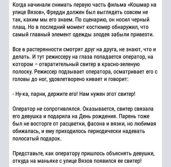 Когда начинали снимать первую часть фильма «Кошмар на улице Вязов», Фредди должен был выглядеть совсем не так, каким мы его знаем. По сценарию, он носил черный плащ. Но в последний момент костюмер обнаружил, что самый главный элемент одежды злодея забыли привезти.

Все в растерянности смотрят друг на друга, не знают, что и делать. И тут режиссеру