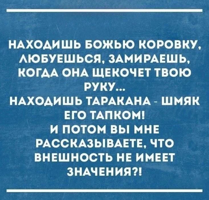 НАХОДИШЬ БОЖЬЮ КОРОВКУ, ЛЮБУЕШЬСЯ, ЗАМИРАЕШЬ, КОГДА ОНА ЩЕКОЧЕТ ТВОЮ РУКУ... НАХОДИШЬ ТАРАКАНА - ШМЯК ЕГО ТАПКОМ! И ПОТОМ ВЫ МНЕ РАССКАЗЫВАЕТЕ, ЧТО ВНЕШНОСТЬ НЕ ИМЕЕТ ЗНАЧЕНИЯ?!
