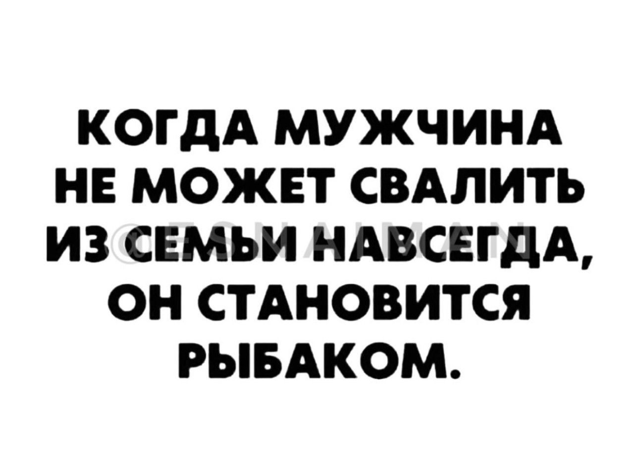 КОГДА МУЖЧИНА НЕ МОЖЕТ СВАЛИТЬ ИЗ СЕМЬИ НАВСЕГДА, ОН СТАНОВИТСЯ РЫБАКОМ.