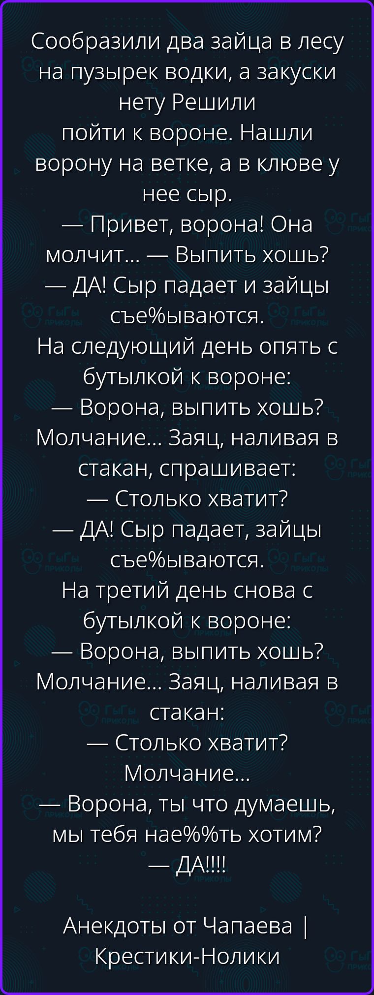 Сообразили два зайца в лесу на пузырек водки, а закуски нету Решили пойти к вороне. Нашли ворону на ветке, а в клюве у нее сыр. — Привет, ворона! Она молчит... — Выпить хошь? — ДА! Сыр падает и зайцы съе%ываются. На следующий день опять с бутылкой к вороне: — Ворона, выпить хошь? Молчание... Заяц, наливая в стакан, спрашивает: — Столько хватит? —