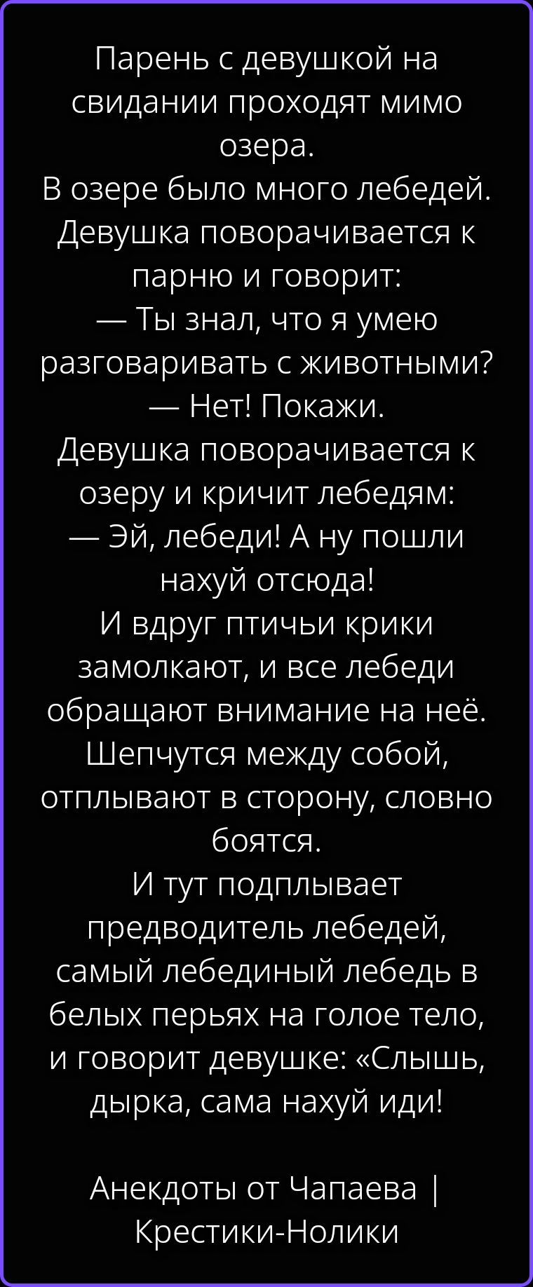Парень с девушкой на свидании проходят мимо озера. В озере было много лебедей. Девушка поворачивается к парню и говорит: — Ты знал, что я умею разговаривать с животными? — Нет! Покажи. Девушка поворачивается к озеру и кричит лебедям: — Эй, лебеди! А ну пошли нахуй отсюда! И вдруг птичьи крики замолкают, и все лебеди обращают внимание на неё.