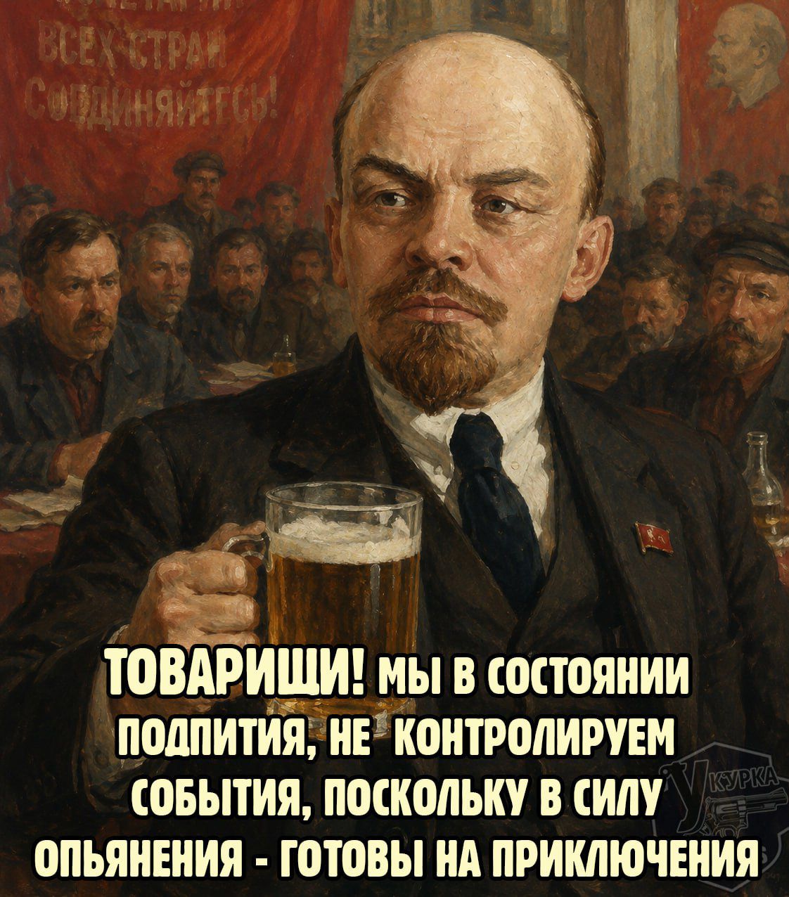 ВСЕХ СТРАН СОЕДИНЯЙТЕСЬ! ТОВАРИЩИ! МЫ В СОСТОЯНИИ ПОДПИТИЯ, НЕ КОНТРОЛИРУЕМ СОБЫТИЯ, ПОСКОЛЬКУ В СИЛУ ОПЬЯНЕНИЯ - ГОТОВЫ НА ПРИКЛЮЧЕНИЯ