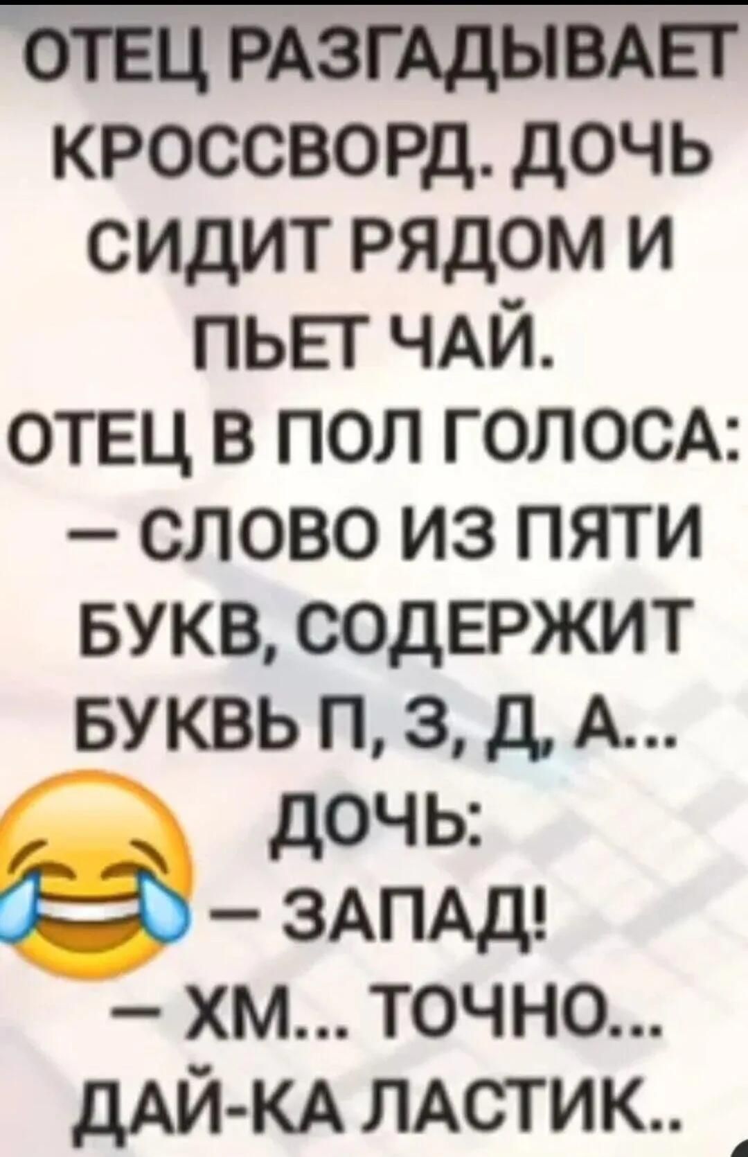 ОТЕЦ РАЗГАДЫВАЕТ КРОССВОРД. ДОЧЬ СИДИТ РЯДОМ И ПЬЕТ ЧАЙ.
ОТЕЦ В ПОЛ ГОЛОСА:
— СЛОВО ИЗ ПЯТИ БУКВ, СОДЕРЖИТ БУКВЫ П, З, Д, А...
ДОЧЬ:
😂 — ЗАПАД!
— ХМ... ТОЧНО... ДАЙ-КА ЛАСТИК...
