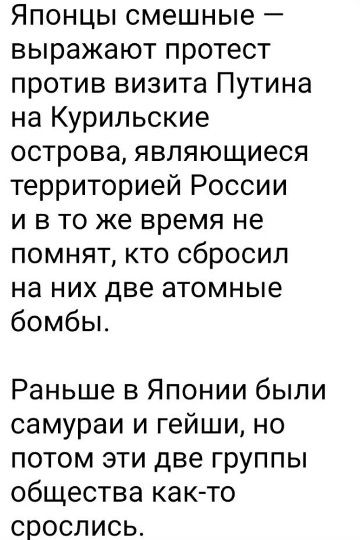 Японцы смешные — выражают протест против визита Путина на Курильские острова, являющиеся территорией России и в то же время не помнят, кто сбросил на них две атомные бомбы. Раньше в Японии были самураи и гейши, но потом эти две группы общества как-то срослись.
