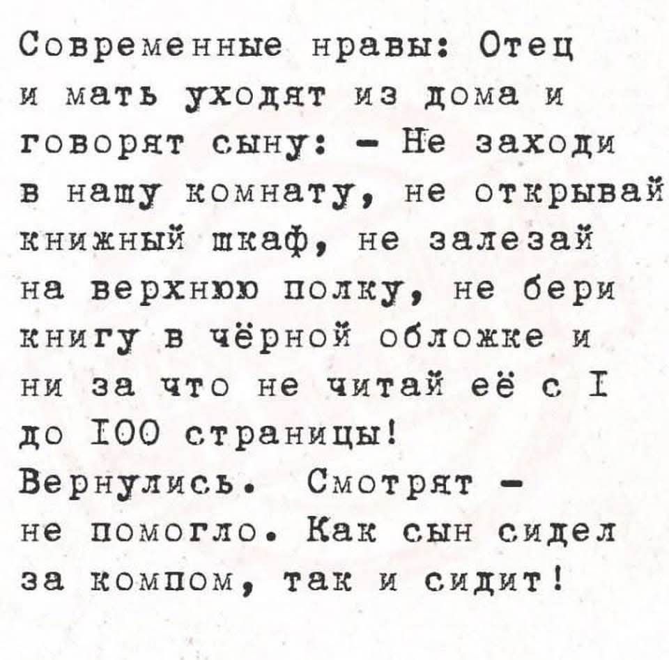 Современные нравы: Отец и мать уходят из дома и говорят сыну: – Не заходи в нашу комнату, не открывай книжный шкаф, не залезай на верхнюю полку, не бери книгу в чёрной обложке и ни за что не читай её с 1 до 100 страницы! Вернулись. Смотрят – не помогло. Как сын сидел за компом, так и сидит!