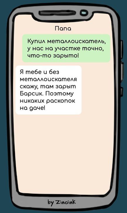 Папа. Купил металлоискатель, у нас на участке точно, что-то зарыто! Я тебе и без металлоискателя скажу, там зарыт Барсик. Поэтому никаких раскопок на даче!