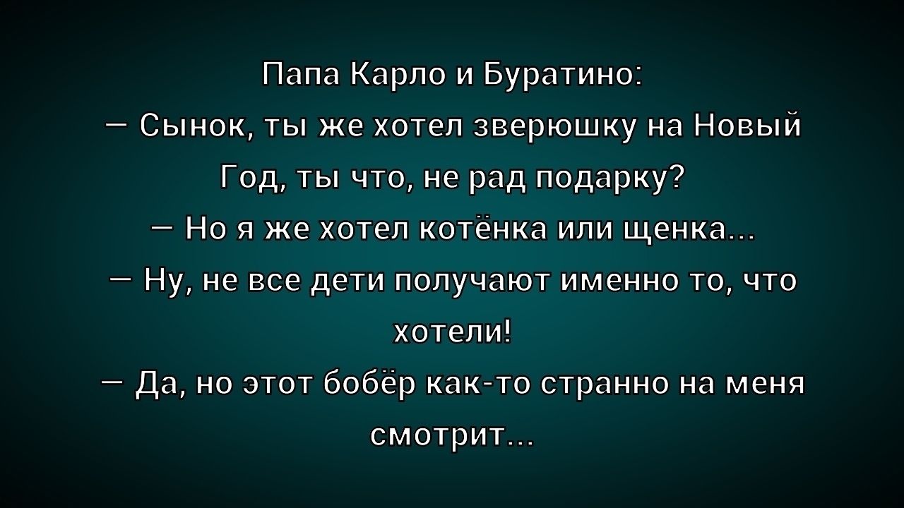 Папа Карло и Буратино: — Сынок, ты же хотел зверюшку на Новый Год, ты что, не рад подарку? — Но я же хотел котёнка или щенка... — Ну, не все дети получают именно то, что хотели! — Да, но этот бобёр как-то странно на меня смотрит...