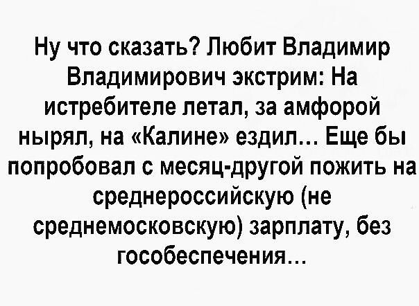 Ну что сказать? Любит Владимир Владимирович экстрим: На истребителе летал, за амфорой нырял, на «Калине» ездил... Еще бы попробовал с месяц-другой пожить на среднероссийскую (не среднемосковскую) зарплату, без гособеспечения...