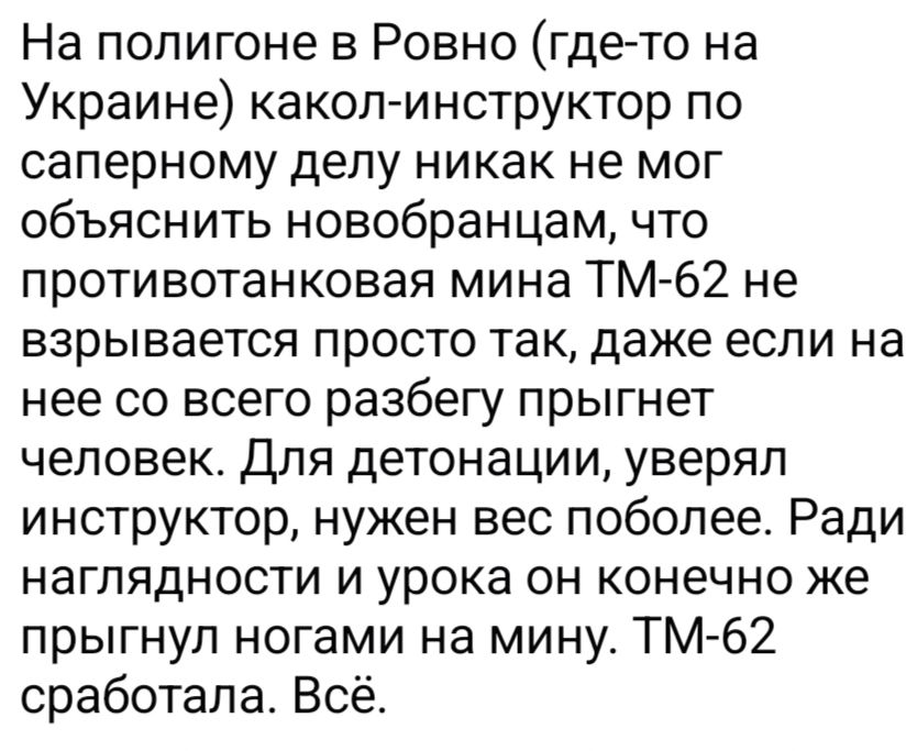 На полигоне в Ровно (где-то на Украине) какол-инструктор по саперному делу никак не мог объяснить новобранцам, что противотанковая мина ТМ-62 не взрывается просто так, даже если на нее со всего разбегу прыгнет человек. Для детонации, уверял инструктор, нужен вес поболее. Ради наглядности и урока он конечно же прыгнул ногами на мину. ТМ-62