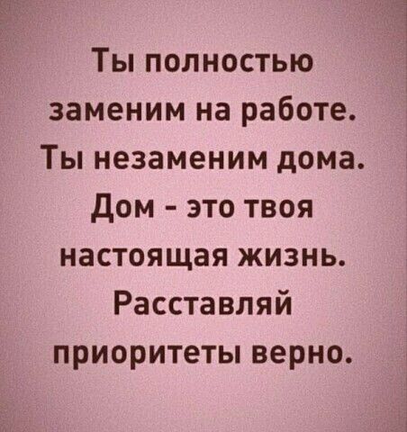 Ты полностью заменим на работе. Ты незаменим дома. Дом - это твоя настоящая жизнь. Расставляй приоритеты верно.