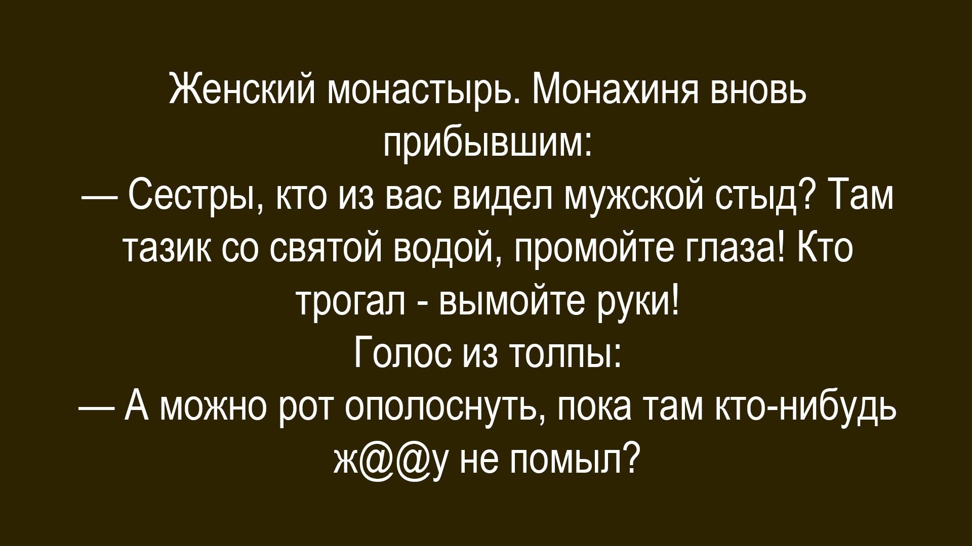 Женский монастырь. Монахиня вновь прибывшим:
— Сестры, кто из вас видел мужской стыд? Там тазик со святой водой, промойте глаза! Кто трогал - вымойте руки!
Голос из толпы:
— А можно рот ополоснуть, пока там кто-нибудь ж@@у не помыл?