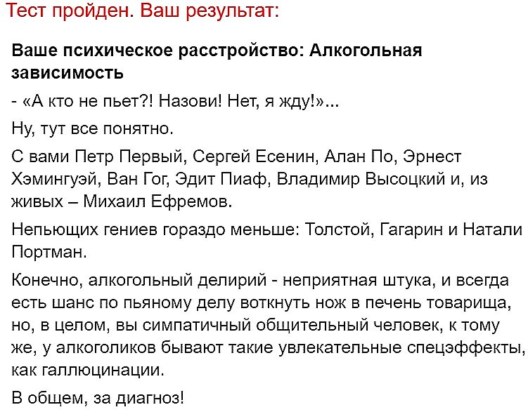 Тест пройден. Ваш результат: Ваше психическое расстройство: Алкогольная зависимость - «А кто не пьет?! Назови! Нет, я жду!»... Ну, тут все понятно. С вами Петр Первый, Сергей Есенин, Алан По, Эрнест Хэмингуэй, Ван Гог, Эдит Пиаф, Владимир Высоцкий и, из живых – Михаил Ефремов. Непьющих гениев гораздо меньше: Толстой, Гагарин и Натали Портман.