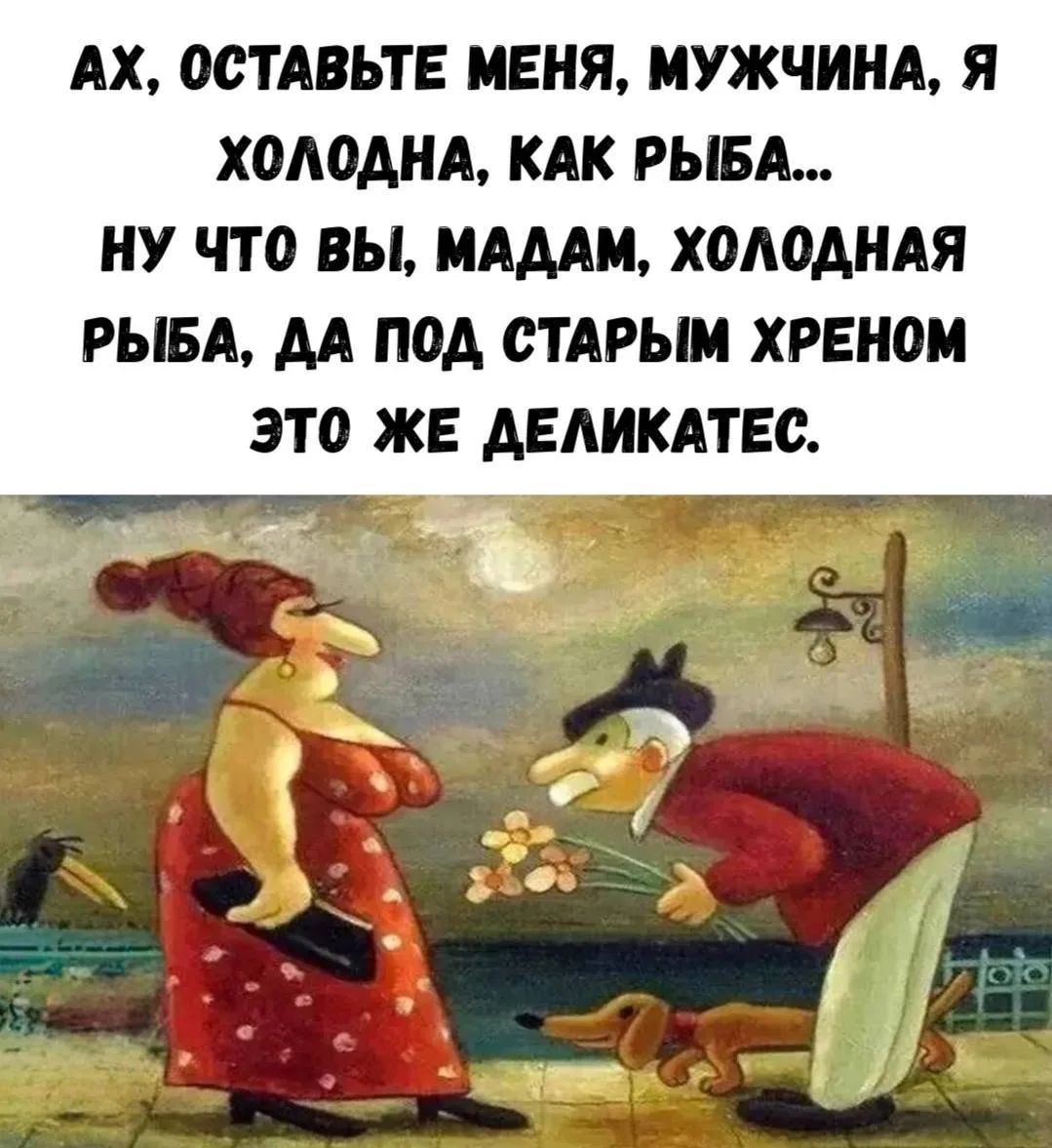 Ах, оставьте меня, мужчина, я холодна, как рыба... Ну что вы, мадам, холодная рыба, да под старым хреном это же деликатес.