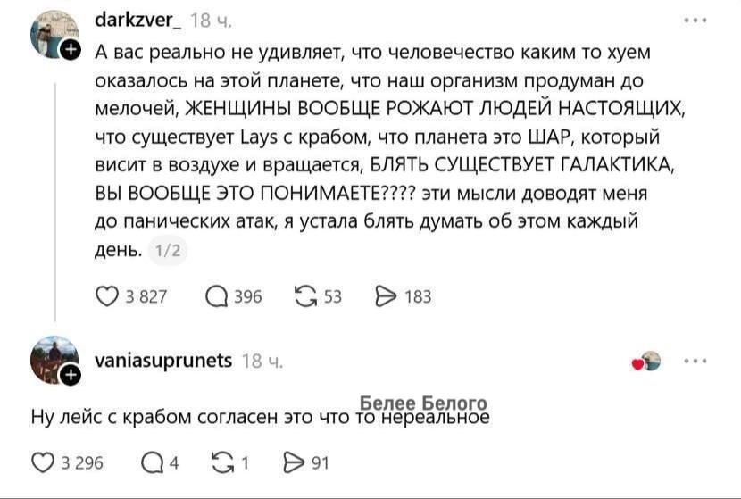 А вас реально не удивляет, что человечество каким то хуем оказалось на этой планете, что наш организм продуман до мелочей, ЖЕНЩИНЫ ВООБЩЕ РОЖАЮТ ЛЮДЕЙ НАСТОЯЩИХ, что существует Lays с крабом, что планета это ШАР, который висит в воздухе и вращается, БЛЯТЬ СУЩЕСТВУЕТ ГАЛАКТИКА, ВЫ ВООБЩЕ ЭТО ПОНИМАЕТЕ???? эти мысли доводят меня до панических атак,