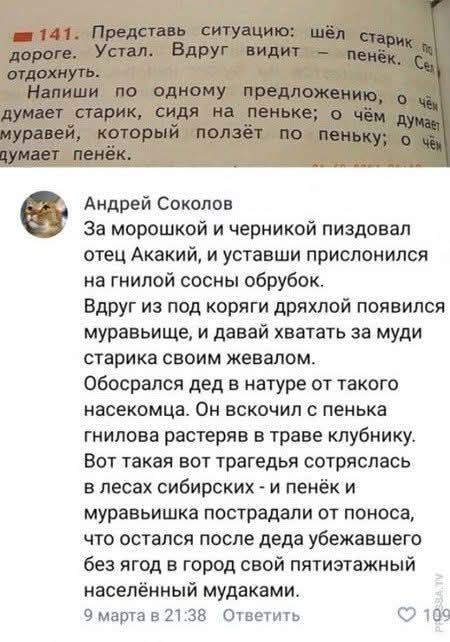141. Представь ситуацию: шёл старик по дороге. Устал. Вдруг видит - пенёк. Сел отдохнуть. Напиши по одному предложению, о чём думает старик, сидя на пеньке; о чём думает муравей, который ползёт по пеньку; о чём думает пенёк. Андрей Соколов: За морошкой и черникой пиздовал отец Акакий, и уставши прислонился на гнилой сосны обрубок. Вдруг из под