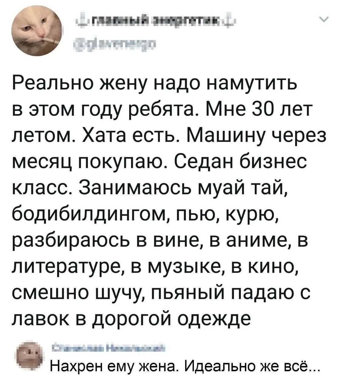 ГЛАВНЫЙ ЭНЕРГЕТИК @glavenergo Реально жену надо намутить в этом году ребята. Мне 30 лет летом. Хата есть. Машину через месяц покупаю. Седан бизнес класс. Занимаюсь муай тай, бодибилдингом, пью, курю, разбираюсь в вине, в аниме, в литературе, в музыке, в кино, смешно шучу, пьяный падаю с лавок в дорогой одежде Опасная Нежность Нахрен ему жена.