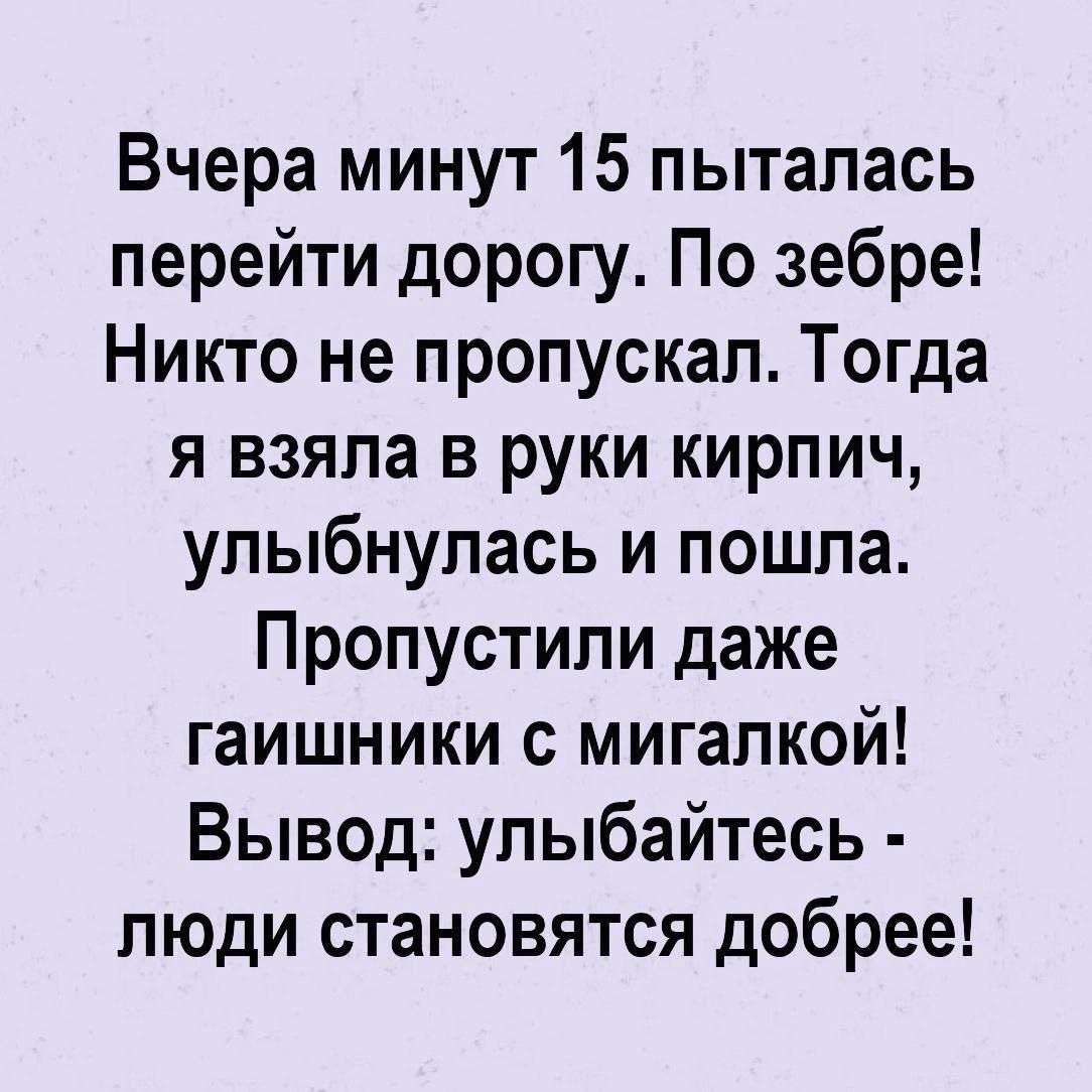 Вчера минут 15 пыталась перейти дорогу. По зебре! Никто не пропускал. Тогда я взяла в руки кирпич, улыбнулась и пошла. Пропустили даже гаишники с мигалкой! Вывод: улыбайтесь - люди становятся добрее!