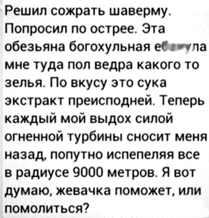 Решил сожрать шаверму. Попросил по острее. Эта обезьяна богохульная еб*нула мне туда пол ведра какого то зелья. По вкусу это сука экстракт преисподней. Теперь каждый мой выдох силой огненной турбины сносит меня назад, попутно испепеляя все в радиусе 9000 метров. Я вот думаю, жевачка поможет, или помолиться?