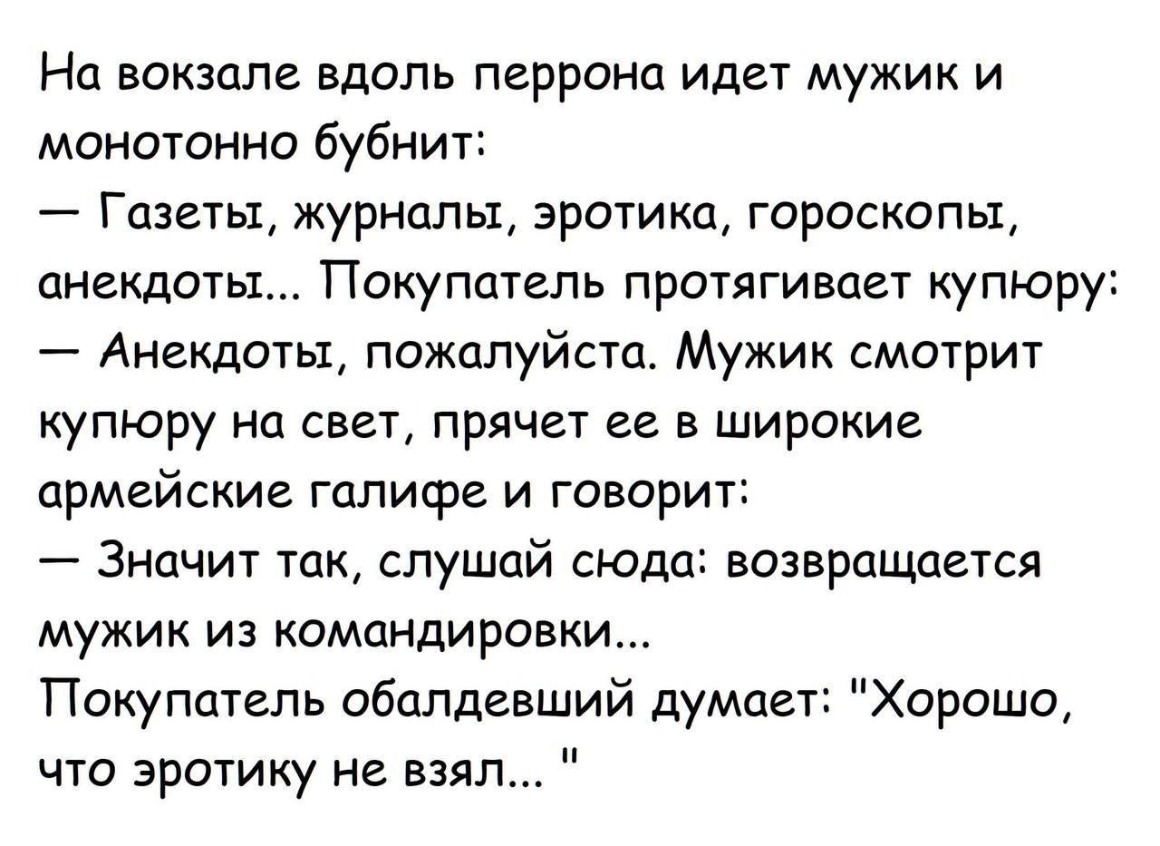 На вокзале вдоль перрона идет мужик и монотонно бубнит: — Газеты, журналы, эротика, гороскопы, анекдоты... Покупатель протягивает купюру: — Анекдоты, пожалуйста. Мужик смотрит купюру на свет, прячет ее в широкие армейские галифе и говорит: — Значит так, слушай сюда: возвращается мужик из командировки... Покупатель обалдевший думает: 
