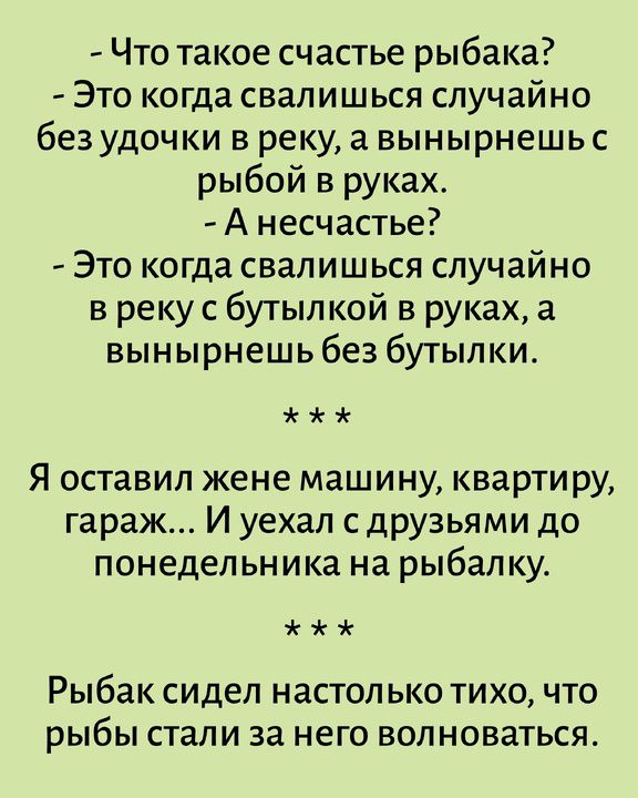 - Что такое счастье рыбака? - Это когда свалишься случайно без удочки в реку, а вынырнешь с рыбой в руках. - А несчастье? - Это когда свалишься случайно в реку с бутылкой в руках, а вынырнешь без бутылки. Я оставил жене машину, квартиру, гараж... И уехал с друзьями до понедельника на рыбалку. Рыбак сидел настолько тихо, что рыбы стали за него