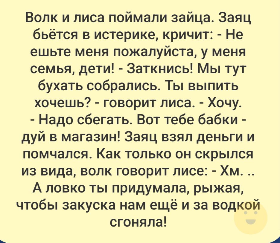 Волк и лиса поймали зайца. Заяц бьётся в истерике, кричит: - Не ешьте меня пожалуйста, у меня семья, дети! - Заткнись! Мы тут бухать собрались. Ты выпить хочешь? - говорит лиса. - Хочу. - Надо сбегать. Вот тебе бабки - дуй в магазин! Заяц взял деньги и помчался. Как только он скрылся из вида, волк говорит лисе: - Хм... А ловко ты придумала, рыжая,