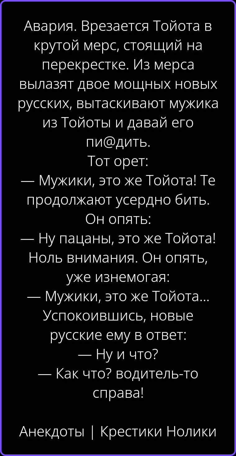 Авария. Врезается Тойота в крутой мерс, стоящий на перекрестке. Из мерса вылазят двое мощных новых русских, вытаскивают мужика из Тойоты и давай его пи@дить. Тот орет: — Мужики, это же Тойота! Те продолжают усердно бить. Он опять: — Ну пацаны, это же Тойота! Ноль внимания. Он опять, уже изнемогая: — Мужики, это же Тойота... Успокоившись, новые