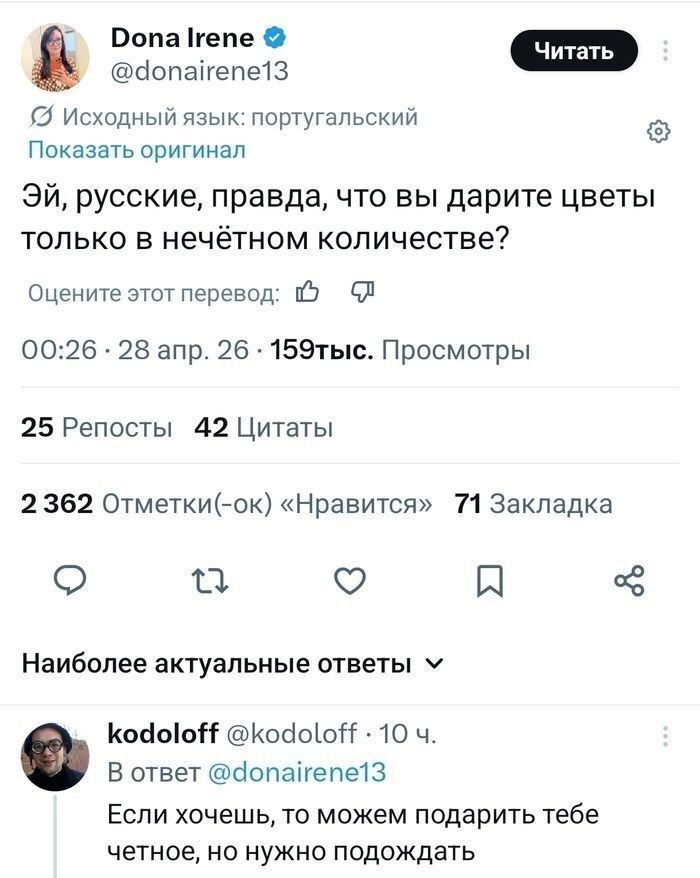 Dona Irene @donairene13 Исходный язык: португальский Показать оригинал Эй, русские, правда, что вы дарите цветы только в нечётном количестве? Оцените этот перевод: 00:26 · 28 апр. 26 · 159тыс. Просмотры 25 Репосты 42 Цитаты 2 362 Отметки(-ок) «Нравится» 71 Закладки Наиболее актуальные ответы kodoloff @kodoloff · 10 ч. В ответ @donairene13 Если