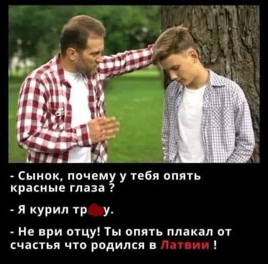 - Сынок, почему у тебя опять красные глаза ?
- Я курил тр***у.
- Не ври отцу! Ты опять плакал от счастья что родился в Латвии !