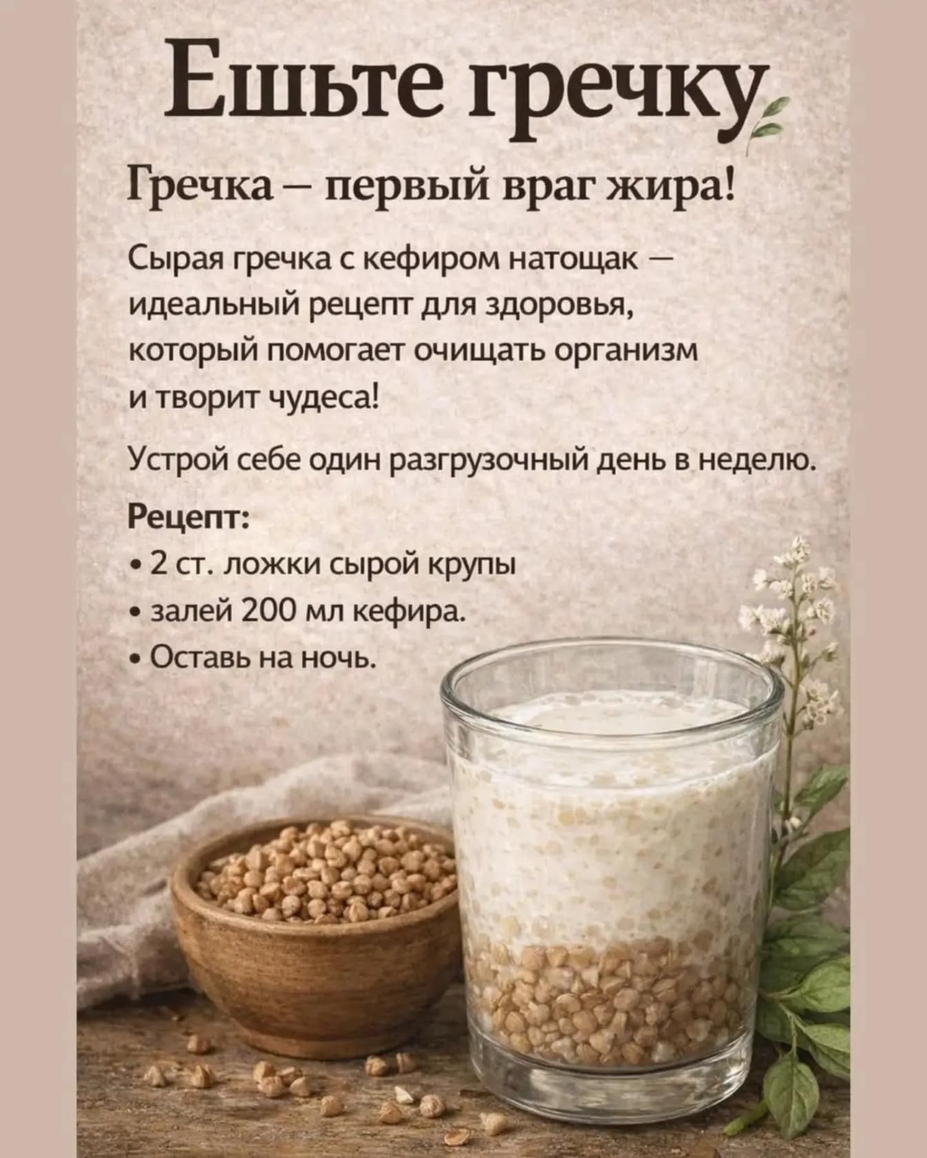 Ешьте гречку. Гречка — первый враг жира! Сырая гречка с кефиром натощак — идеальный рецепт для здоровья, который помогает очищать организм и творит чудеса! Устрой себе один разгрузочный день в неделю. Рецепт: • 2 ст. ложки сырой крупы • залей 200 мл кефира. • Оставь на ночь.