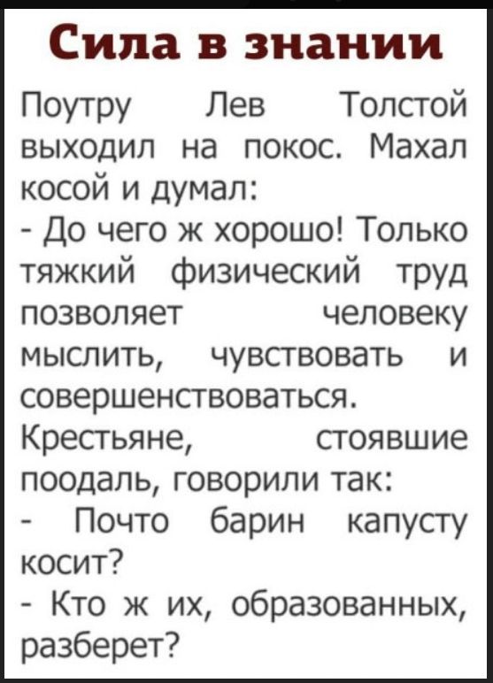 Сила в знании
Поутру Лев Толстой выходил на покос. Махал косой и думал:
- До чего ж хорошо! Только тяжкий физический труд позволяет человеку мыслить, чувствовать и совершенствоваться.
Крестьяне, стоявшие поодаль, говорили так:
- Почто барин капусту косит?
- Кто ж их, образованных, разберет?