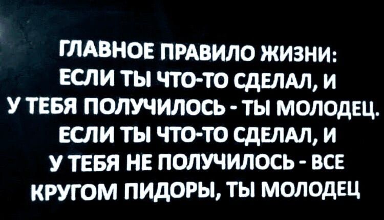 ГЛАВНОЕ ПРАВИЛО ЖИЗНИ: ЕСЛИ ТЫ ЧТО-ТО СДЕЛАЛ, И У ТЕБЯ ПОЛУЧИЛОСЬ - ТЫ МОЛОДЕЦ. ЕСЛИ ТЫ ЧТО-ТО СДЕЛАЛ, И У ТЕБЯ НЕ ПОЛУЧИЛОСЬ - ВСЕ КРУГОМ ПИДОРЫ, ТЫ МОЛОДЕЦ