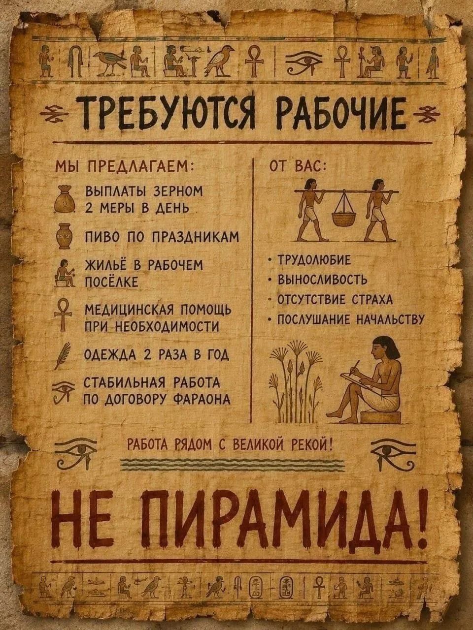 ТРЕБУЮТСЯ РАБОЧИЕ МЫ ПРЕДЛАГАЕМ: ВЫПЛАТЫ ЗЕРНОМ 2 МЕРЫ В ДЕНЬ ПИВО ПО ПРАЗДНИКАМ ЖИЛЬЁ В РАБОЧЕМ ПОСЁЛКЕ МЕДИЦИНСКАЯ ПОМОЩЬ ПРИ НЕОБХОДИМОСТИ ОДЕЖДА 2 РАЗА В ГОД СТАБИЛЬНАЯ РАБОТА ПО ДОГОВОРУ ФАРАОНА ОТ ВАС: ТРУДОЛЮБИЕ ВЫНОСЛИВОСТЬ ОТСУТСТВИЕ СТРАХА ПОСЛУШАНИЕ НАЧАЛЬСТВУ РАБОТА РЯДОМ С ВЕЛИКОЙ РЕКОЙ! НЕ ПИРАМИДА!