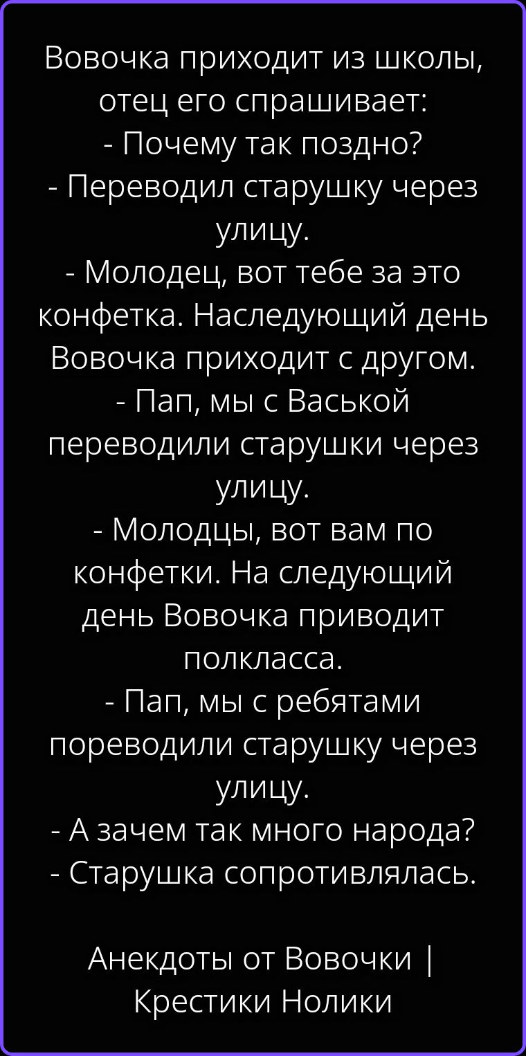 Вовочка приходит из школы, отец его спрашивает: - Почему так поздно? - Переводил старушку через улицу. - Молодец, вот тебе за это конфетка. Наследующий день Вовочка приходит с другом. - Пап, мы с Васькой переводили старушки через улицу. - Молодцы, вот вам по конфетки. На следующий день Вовочка приводит полкласса. - Пап, мы с ребятами пореводили