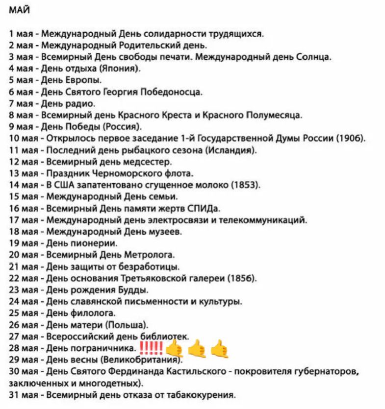 МАЙ
1 мая - Международный День солидарности трудящихся.
2 мая - Международный Родительский день.
3 мая - Всемирный День свободы печати. Международный день Солнца.
4 мая - День отдыха (Япония).
5 мая - День Европы.
6 мая - День Святого Георгия Победоносца.
7 мая - День радио.
8 мая - Всемирный день Красного Креста и Красного Полумесяца.
9 мая -