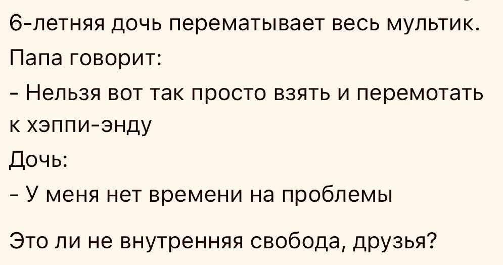 6-летняя дочь перематывает весь мультик. Папа говорит: - Нельзя вот так просто взять и перемотать к хэппи-энду Дочь: - У меня нет времени на проблемы Это ли не внутренняя свобода, друзья?