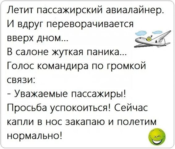 Летит пассажирский авиалайнер. И вдруг переворачивается вверх дном... В салоне жуткая паника... Голос командира по громкой связи: - Уважаемые пассажиры! Просьба успокоиться! Сейчас капли в нос закапаю и полетим нормально!