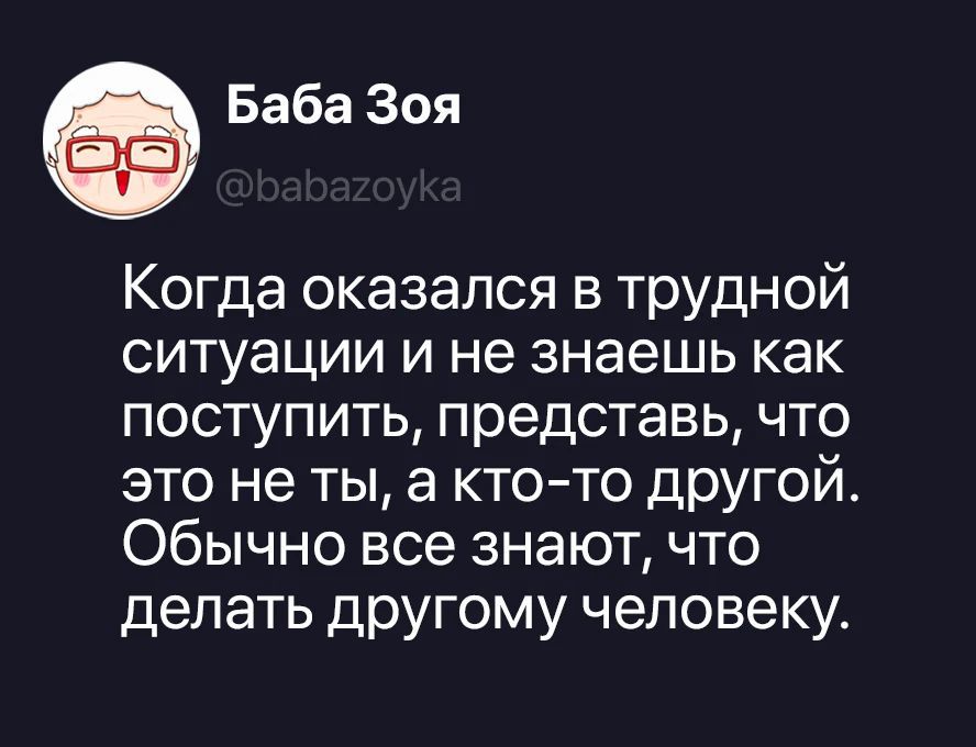 Баба Зоя @babazoyka Когда оказался в трудной ситуации и не знаешь как поступить, представь, что это не ты, а кто-то другой. Обычно все знают, что делать другому человеку.