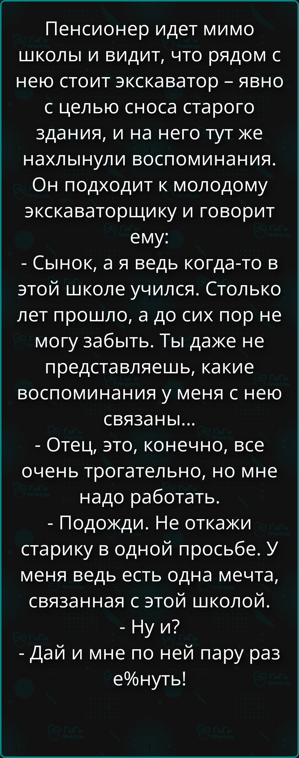 Пенсионер идет мимо школы и видит, что рядом с нею стоит экскаватор – явно с целью сноса старого здания, и на него тут же нахлынули воспоминания. Он подходит к молодому экскаваторщику и говорит ему: - Сынок, а я ведь когда-то в этой школе учился. Столько лет прошло, а до сих пор не могу забыть. Ты даже не представляешь, какие воспоминания у меня с