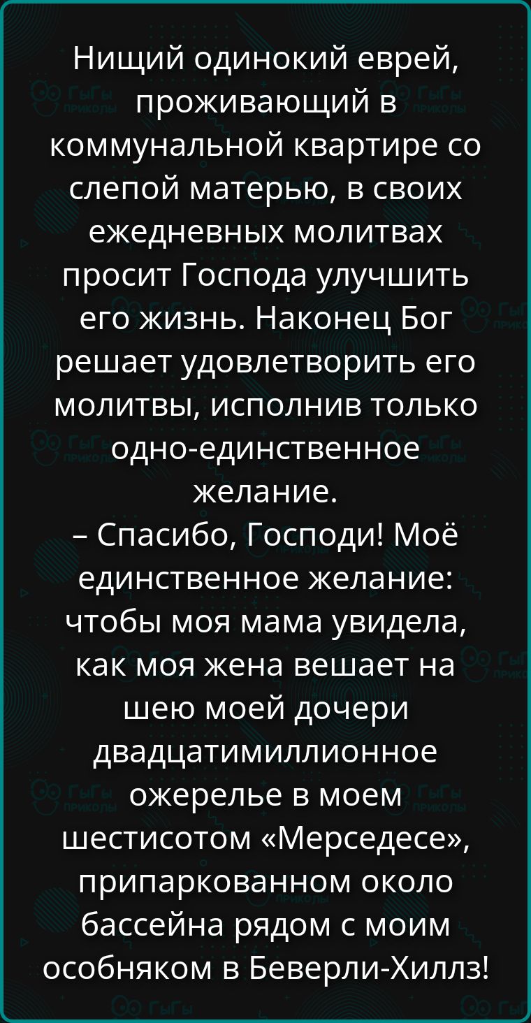 Нищий одинокий еврей, проживающий в коммунальной квартире со слепой матерью, в своих ежедневных молитвах просит Господа улучшить его жизнь. Наконец Бог решает удовлетворить его молитвы, исполнив только одно-единственное желание. – Спасибо, Господи! Моё единственное желание: чтобы моя мама увидела, как моя жена вешает на шею моей дочери