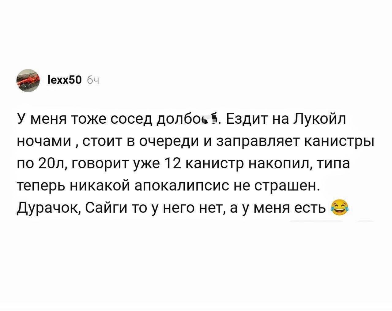 lexx50 64 У меня тоже сосед долбоёб. Ездит на Лукойл ночами, стоит в очереди и заправляет канистры по 20л, говорит уже 12 канистр накопил, типа теперь никакой апокалипсис не страшен. Дурачок, Сайги то у него нет, а у меня есть 😂