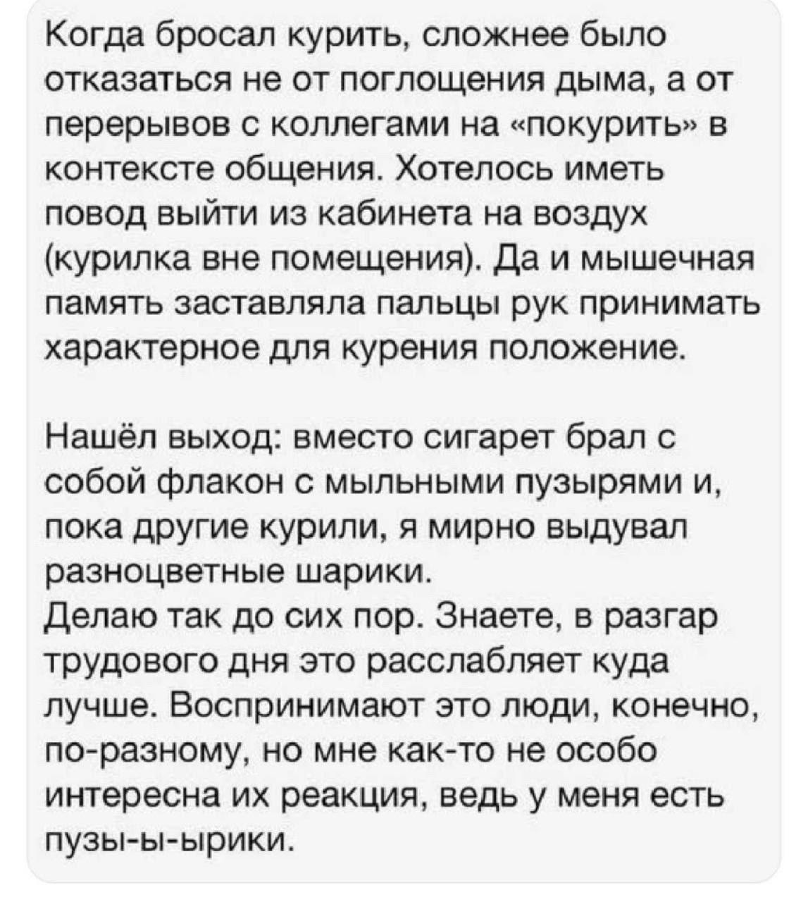 Когда бросал курить, сложнее было отказаться не от поглощения дыма, а от перерывов с коллегами на «покурить» в контексте общения. Хотелось иметь повод выйти из кабинета на воздух (курилка вне помещения). Да и мышечная память заставляла пальцы рук принимать характерное для курения положение. Нашёл выход: вместо сигарет брал с собой флакон с