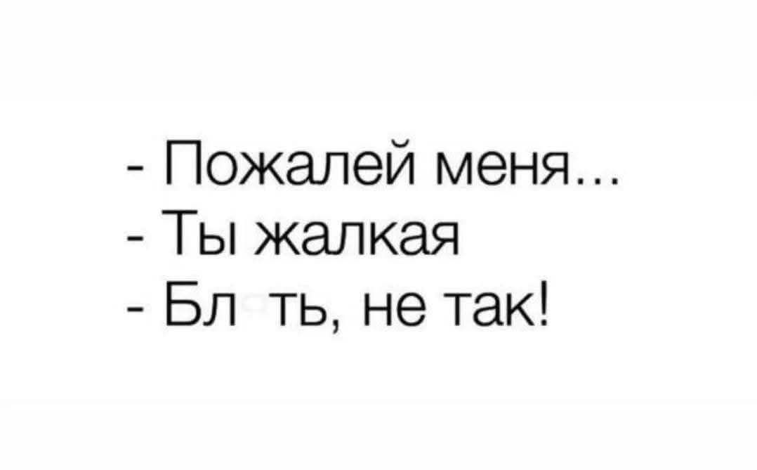 - Пожалей меня...
- Ты жалкая
- Бл ть, не так!