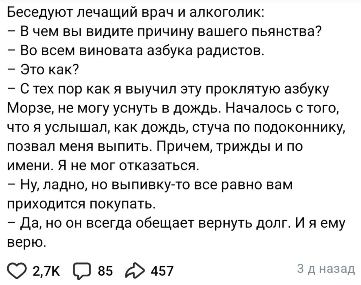 Беседуют лечащий врач и алкоголик: – В чем вы видите причину вашего пьянства? – Во всем виновата азбука радистов. – Это как? – С тех пор как я выучил эту проклятую азбуку Морзе, не могу уснуть в дождь. Началось с того, что я услышал, как дождь, стуча по подоконнику, позвал меня выпить. Причем, трижды и по имени. Я не мог отказаться. – Ну, ладно,