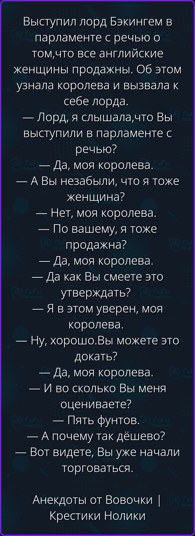 Выступил лорд Бэкингем в парламенте с речью о том, что все английские женщины продажны. Об этом узнала королева и вызвала к себе лорда. — Лорд, я слышала, что Вы выступили в парламенте с речью? — Да, моя королева. — А Вы не забыли, что я тоже женщина? — Нет, моя королева. — По вашему, я тоже продажна? — Да, моя королева. — Да как Вы смеете это