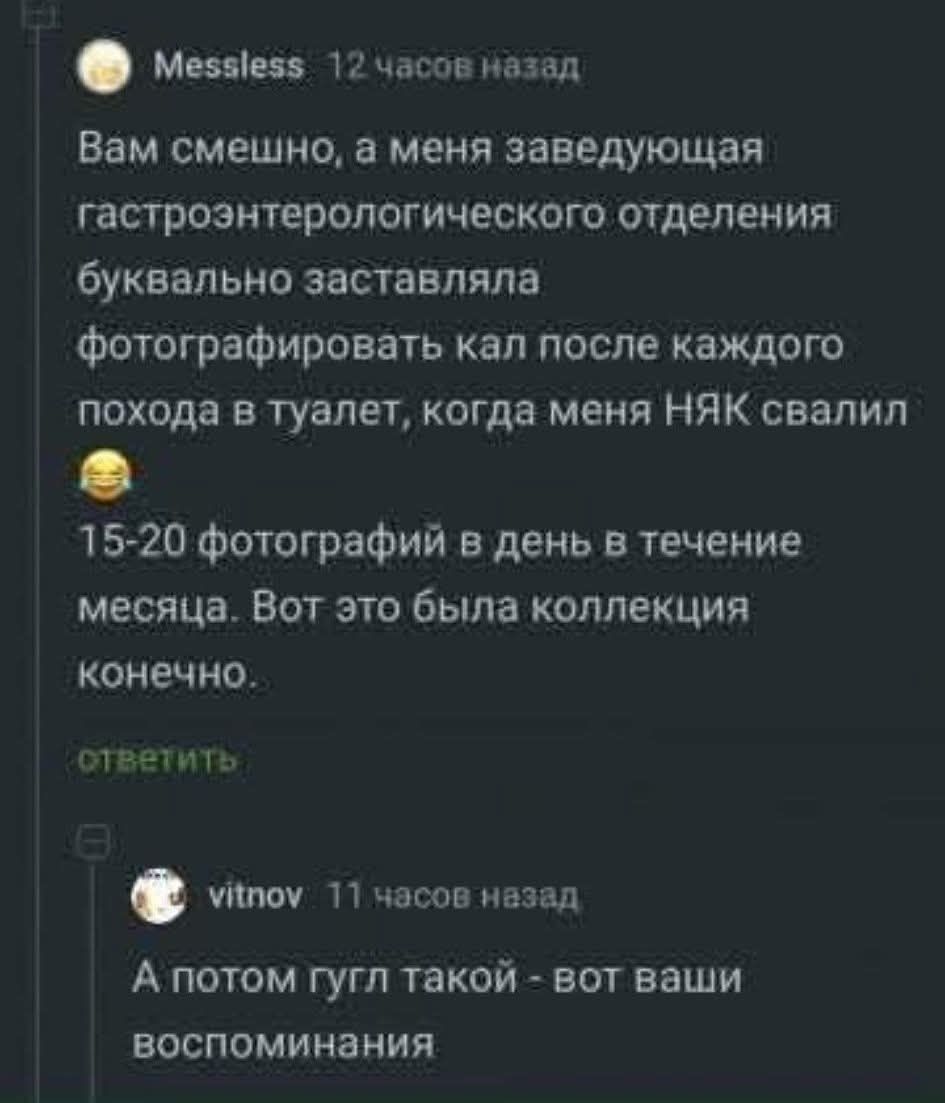 Вам смешно, а меня заведующая гастроэнтерологического отделения буквально заставляла фотографировать кал после каждого похода в туалет, когда меня НЯК свалил 😅 15-20 фотографий в день в течение месяца. Вот это была коллекция конечно. А потом гугл такой - вот ваши воспоминания