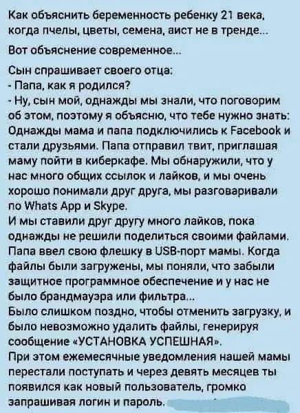 Как объяснить беременность ребенку 21 века, когда пчелы, цветы, семена, аист не в тренде...
Вот объяснение современное...
Сын спрашивает своего отца:
- Папа, как я родился?
- Ну, сын мой, однажды мы знали, что поговорим об этом, поэтому я объясню, что тебе нужно знать:
Однажды мама и папа подключились к Facebook и стали друзьями. Папа отправил