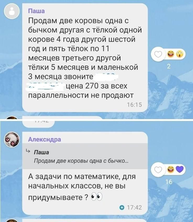 Паша: Продам две коровы одна с бычком другая с тёлкой одной корове 4 года другой шестой год и пять тёлок по 11 месяцев третьего другой тёлки 5 месяцев и маленькой 3 месяца звоните... цена 270 за всех параллельности не продают. Алехндра: А задачи по математике, для начальных классов, не вы придумываете?