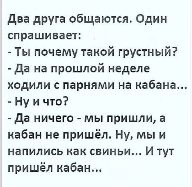 Два друга общаются. Один спрашивает: - Ты почему такой грустный? - Да на прошлой неделе ходили с парнями на кабана... - Ну и что? - Да ничего - мы пришли, а кабан не пришёл. Ну, мы и напились как свиньи... И тут пришёл кабан...