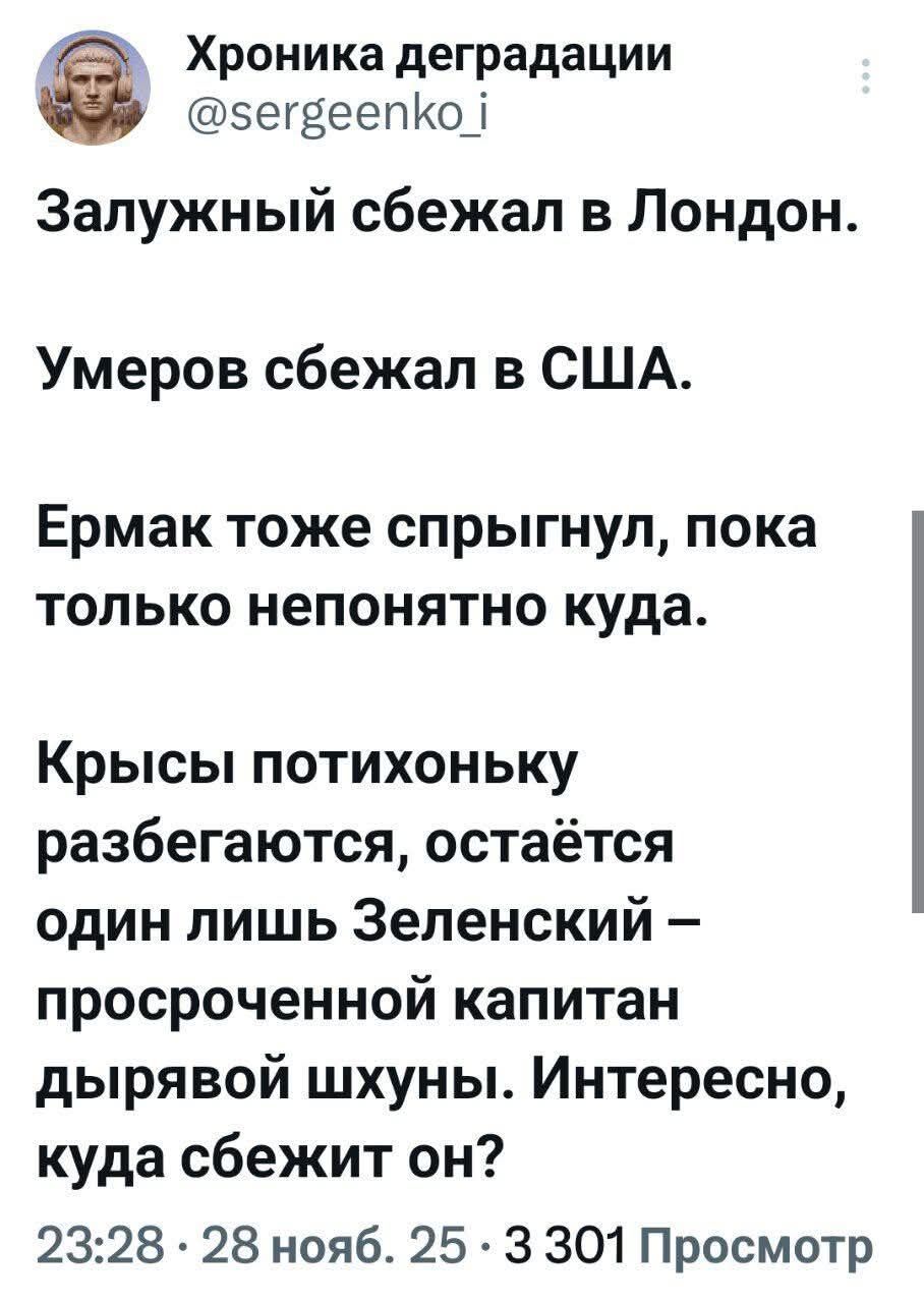 Хроника деградации @sergeenko_i Залужный сбежал в Лондон. Умеров сбежал в США. Ермак тоже спрыгнул, пока только непонятно куда. Крысы потихоньку разбегаются, остаётся один лишь Зеленский – просроченной капитан дырявой шхуны. Интересно, куда сбежит он? 23:28 · 28 нояб. 25 · 3 301 Просмотр
